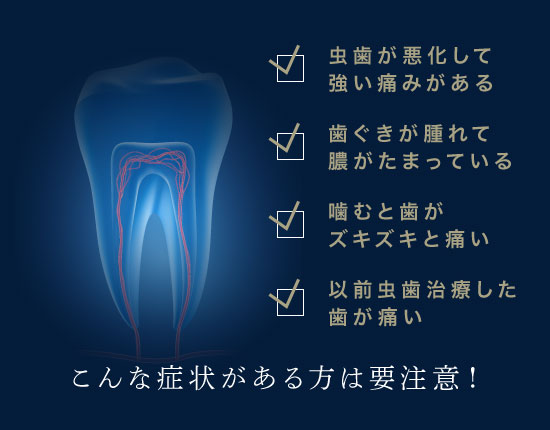 虫歯が悪化して強い痛みがある、歯ぐきが腫れて膿がたまっている、噛むと歯がズキズキと痛い、以前虫歯治療した歯が痛い、こんな症状がある方は要注意！